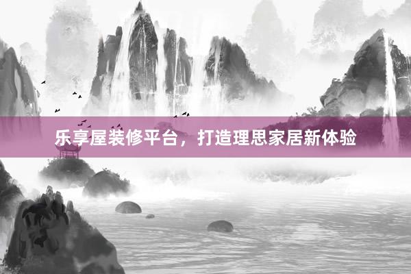 乐享屋装修平台，打造理思家居新体验