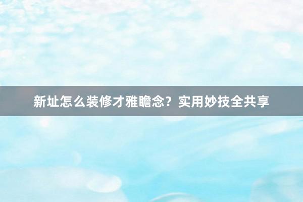 新址怎么装修才雅瞻念？实用妙技全共享