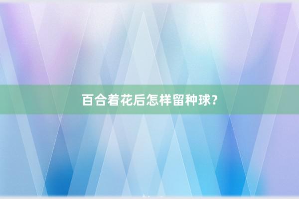 百合着花后怎样留种球？